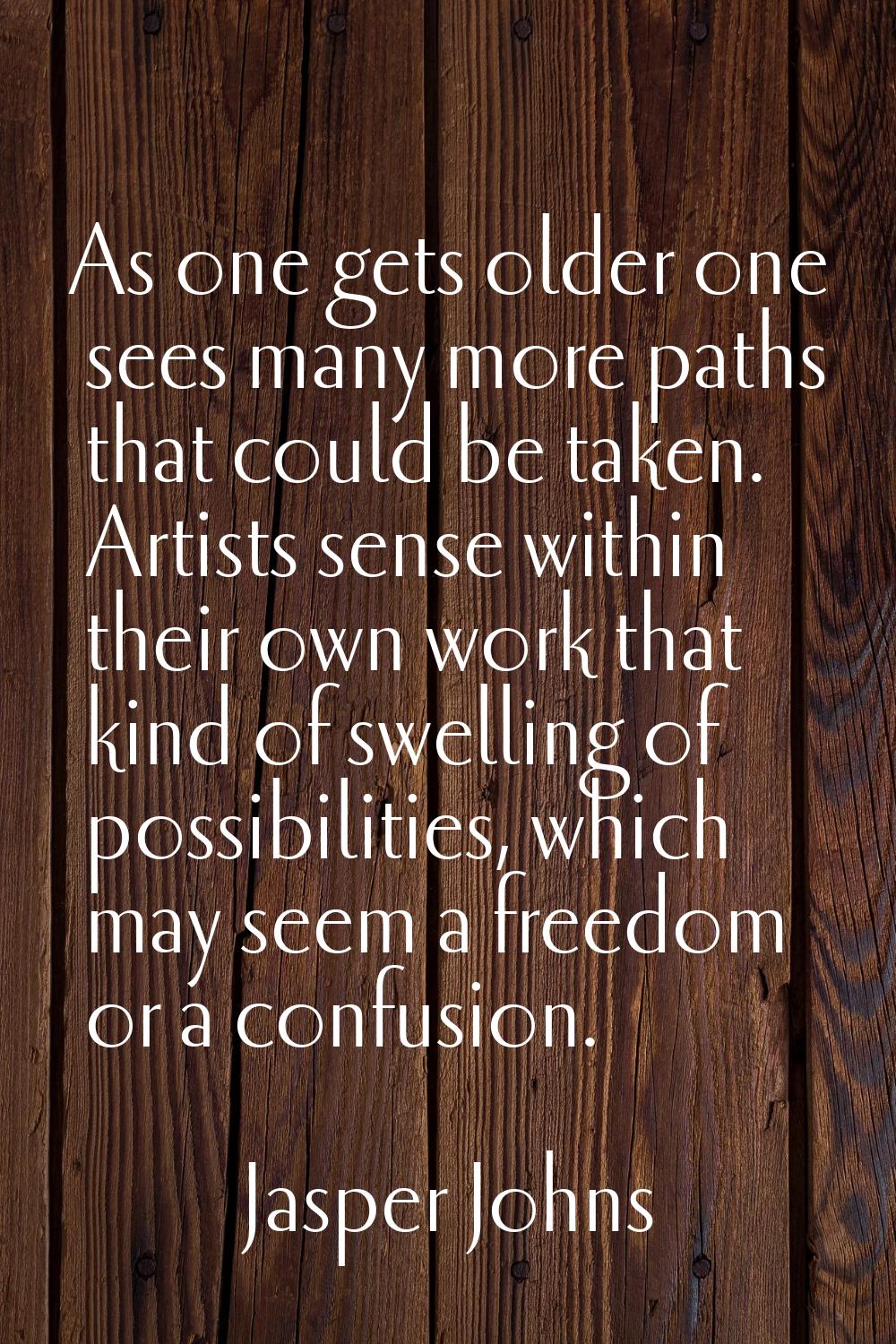 As one gets older one sees many more paths that could be taken. Artists sense within their own work