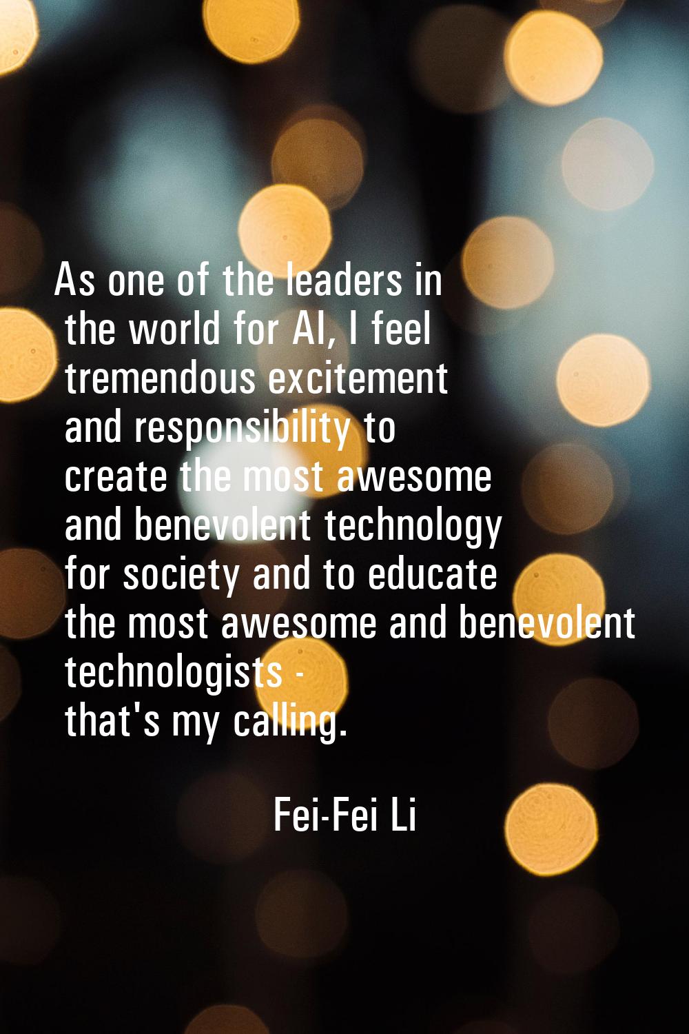As one of the leaders in the world for AI, I feel tremendous excitement and responsibility to creat