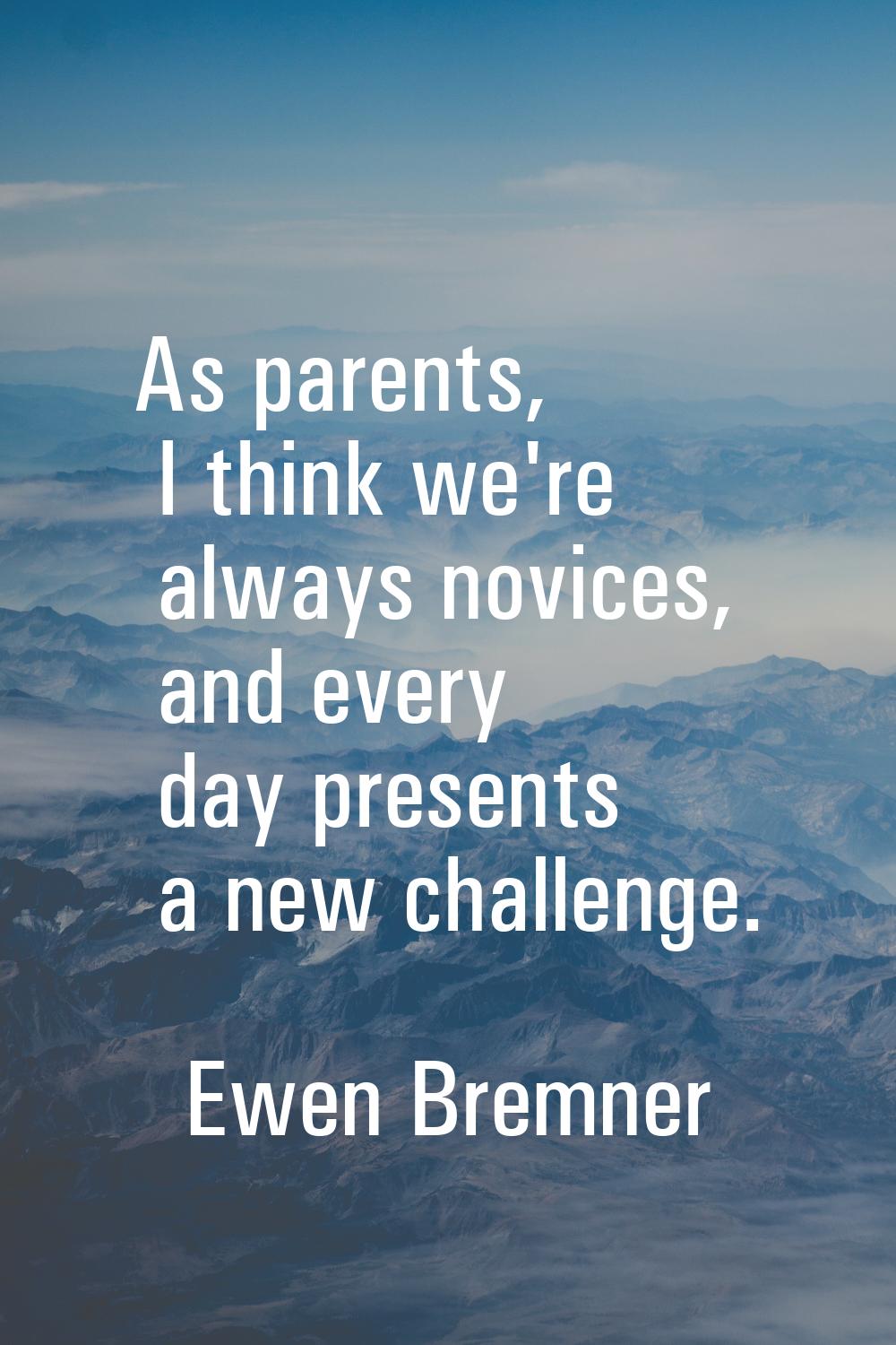 As parents, I think we're always novices, and every day presents a new challenge.