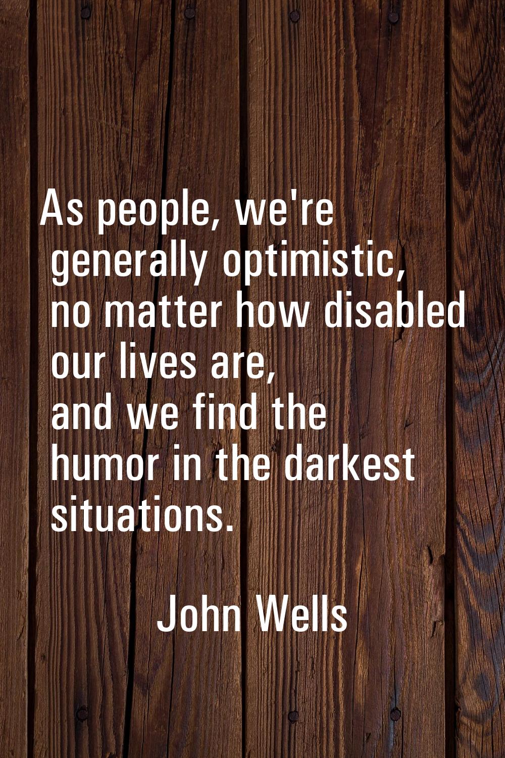 As people, we're generally optimistic, no matter how disabled our lives are, and we find the humor 