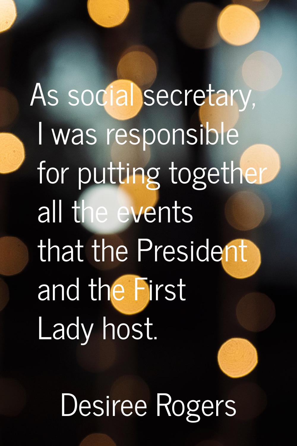 As social secretary, I was responsible for putting together all the events that the President and t
