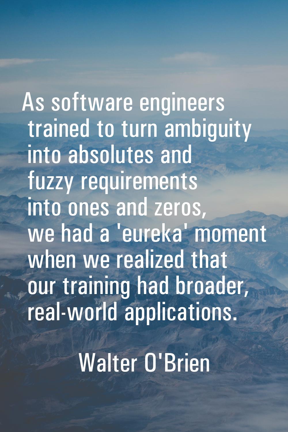 As software engineers trained to turn ambiguity into absolutes and fuzzy requirements into ones and