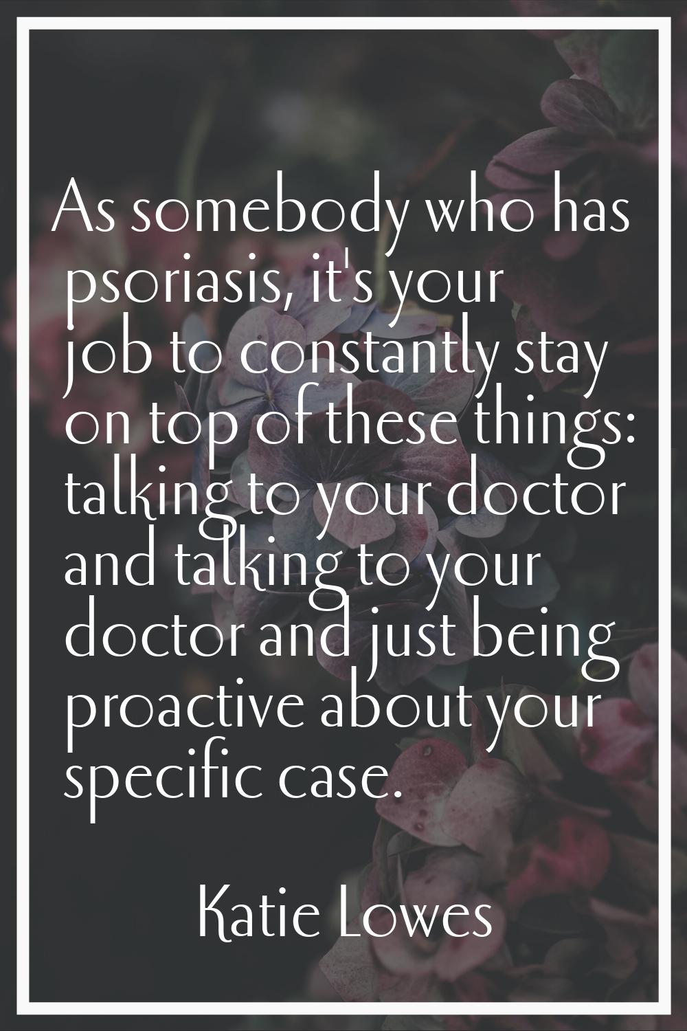 As somebody who has psoriasis, it's your job to constantly stay on top of these things: talking to 