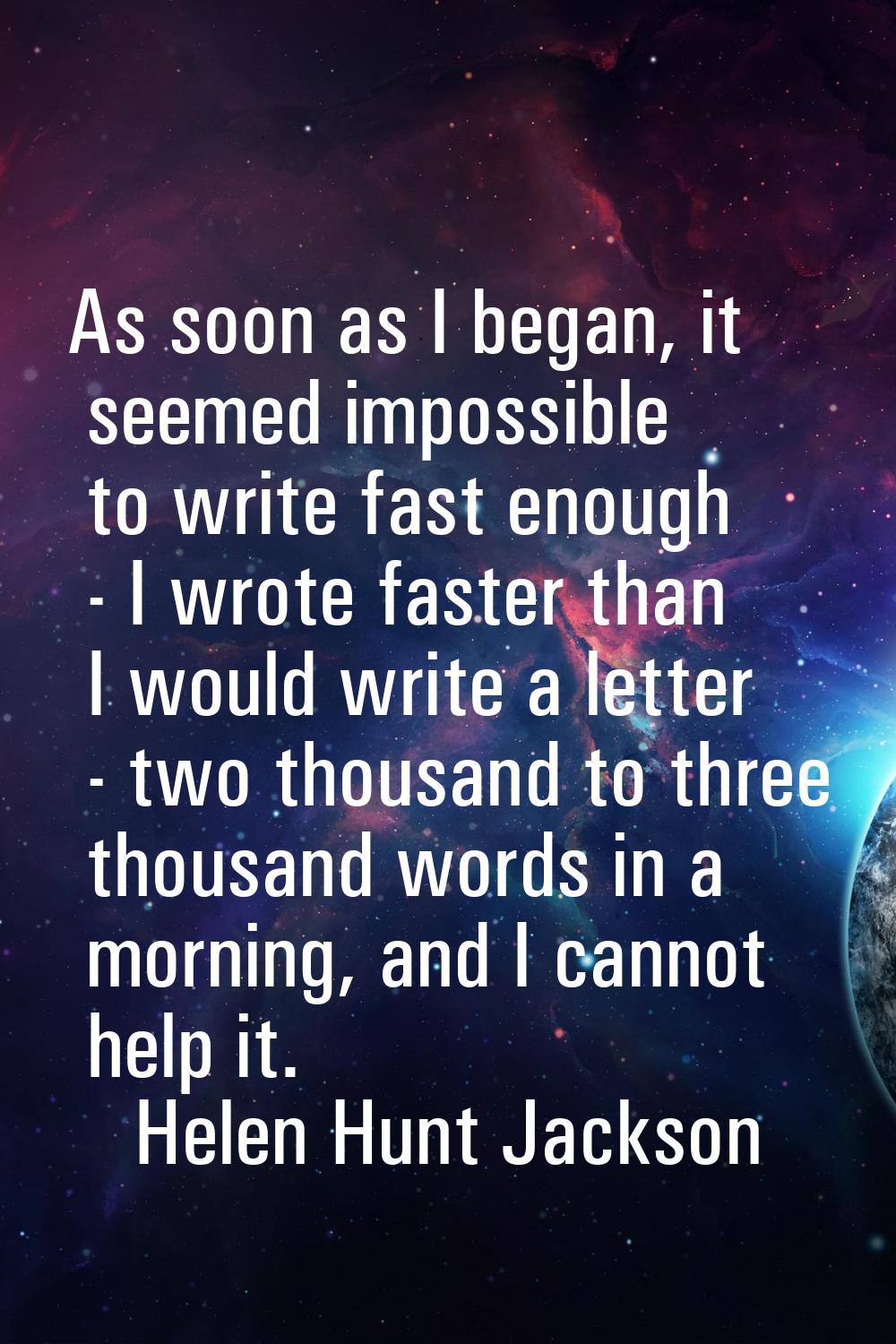 As soon as I began, it seemed impossible to write fast enough - I wrote faster than I would write a