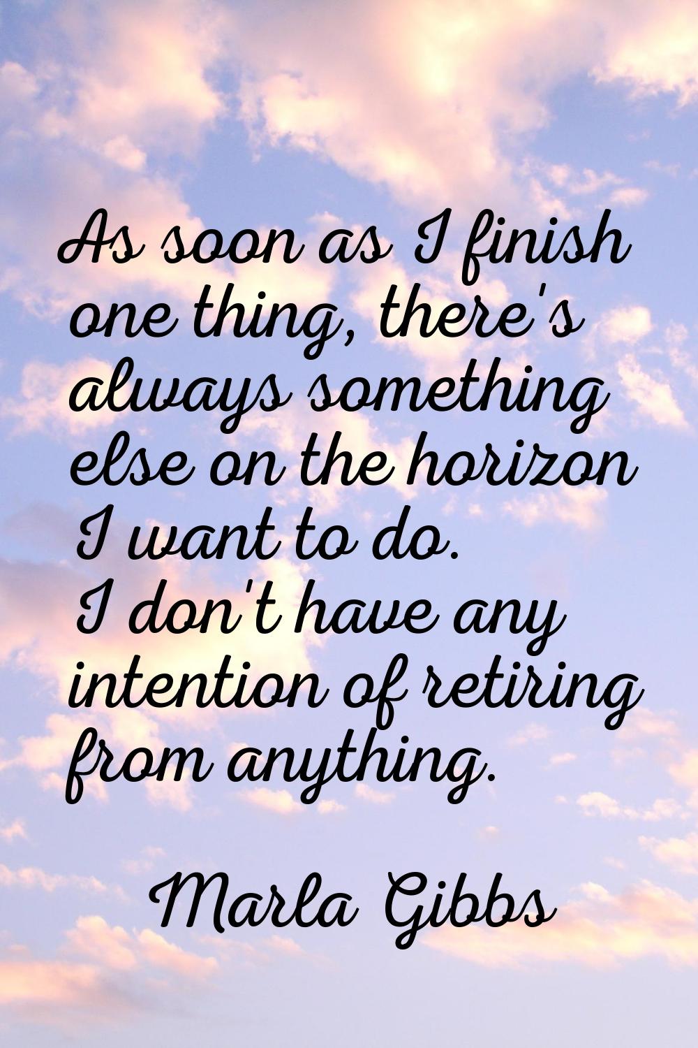 As soon as I finish one thing, there's always something else on the horizon I want to do. I don't h