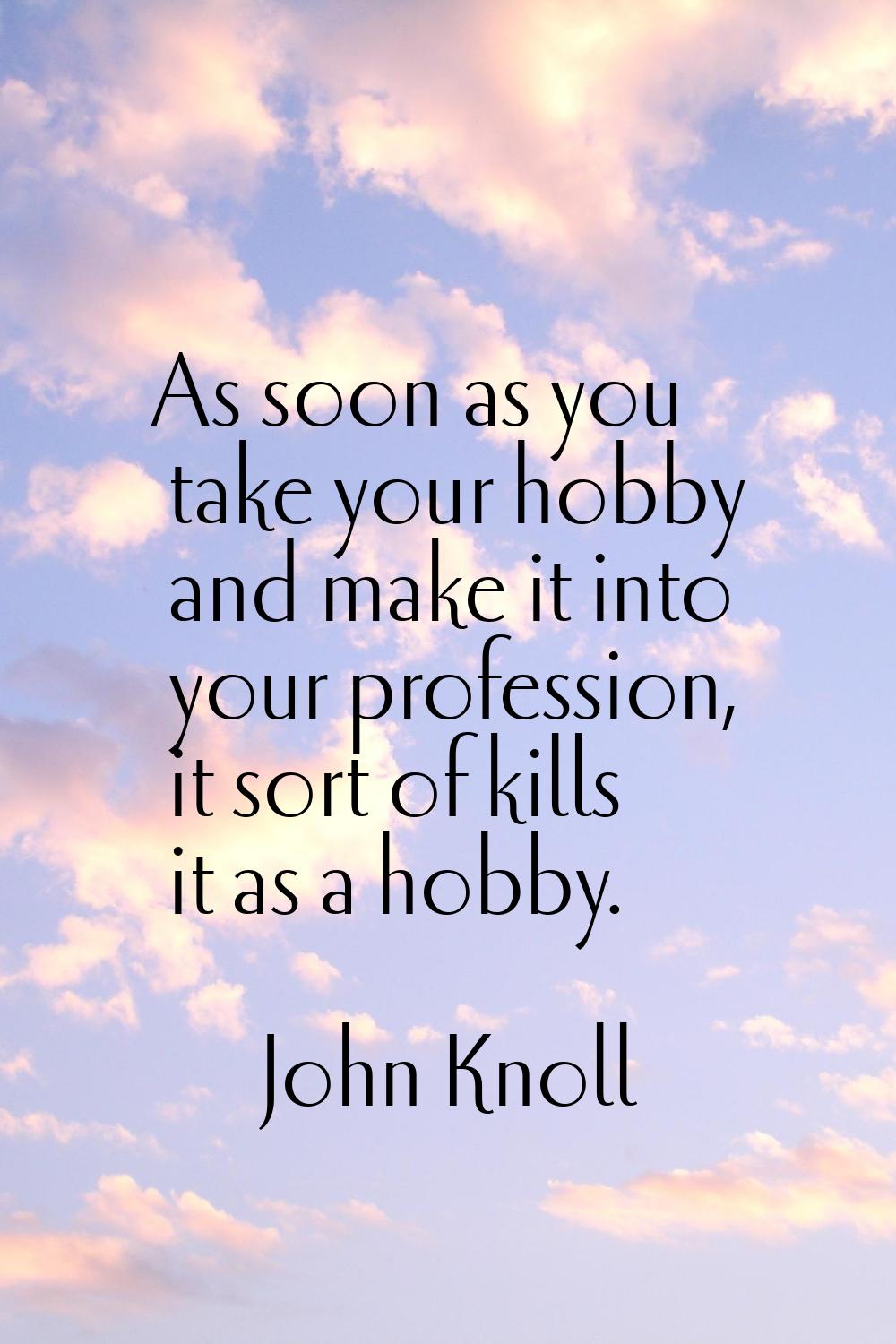 As soon as you take your hobby and make it into your profession, it sort of kills it as a hobby.