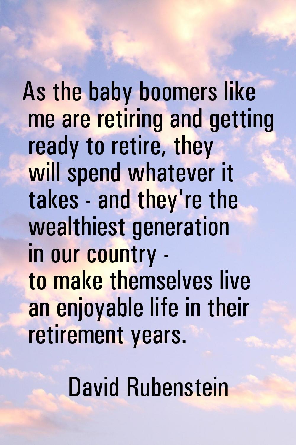 As the baby boomers like me are retiring and getting ready to retire, they will spend whatever it t