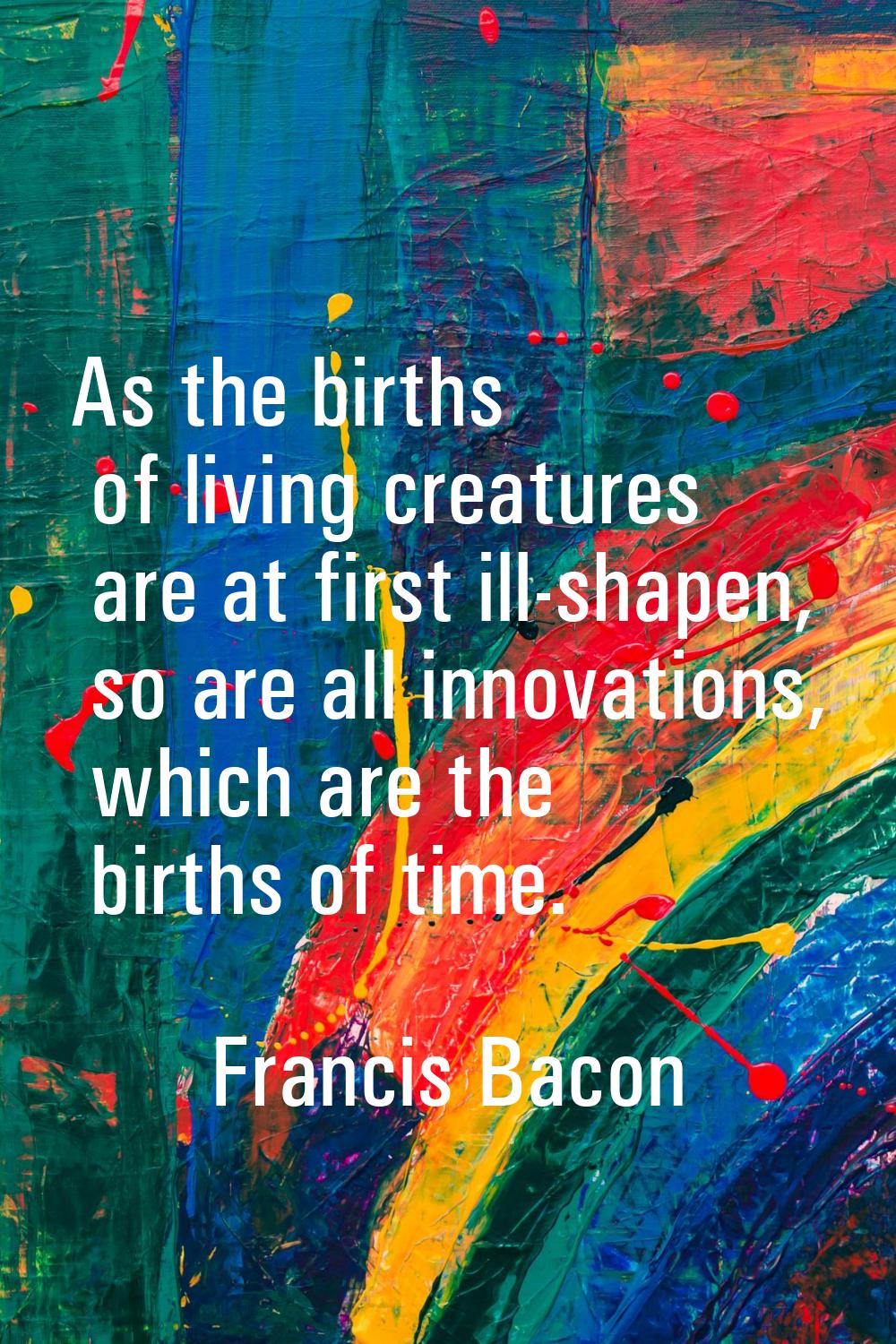 As the births of living creatures are at first ill-shapen, so are all innovations, which are the bi