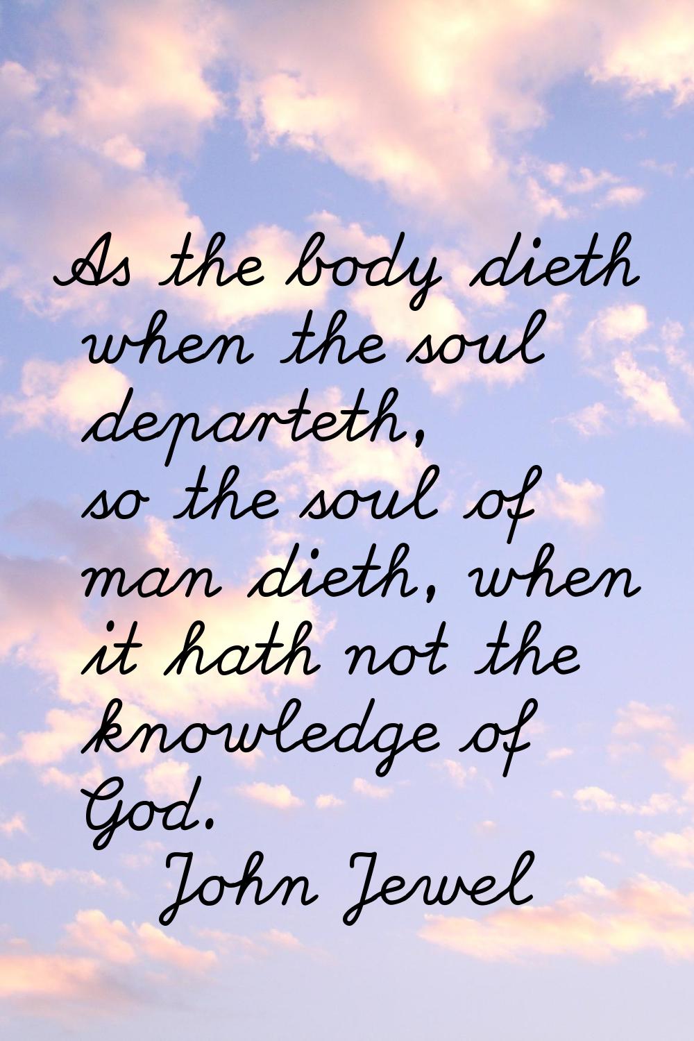 As the body dieth when the soul departeth, so the soul of man dieth, when it hath not the knowledge