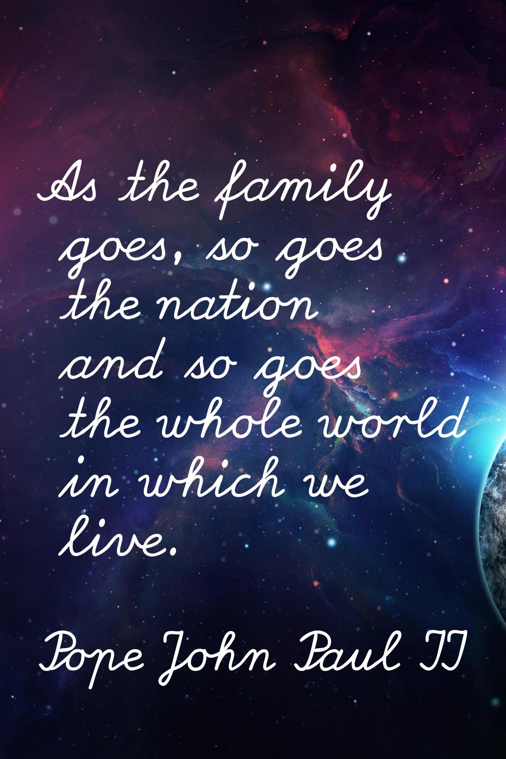 As the family goes, so goes the nation and so goes the whole world in which we live.