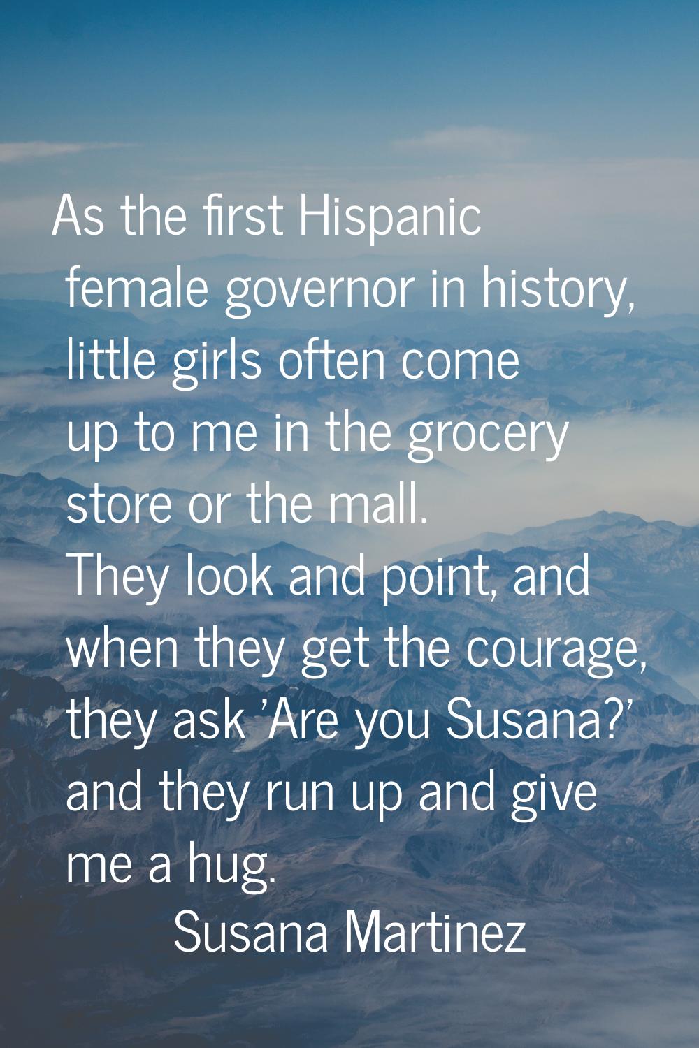 As the first Hispanic female governor in history, little girls often come up to me in the grocery s