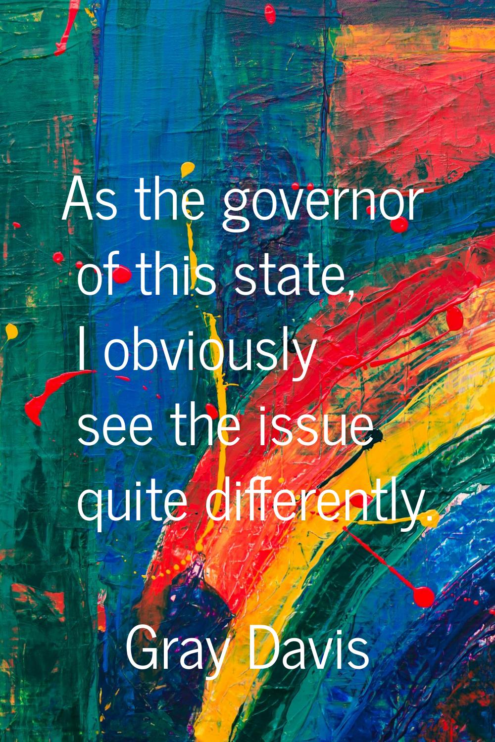 As the governor of this state, I obviously see the issue quite differently.