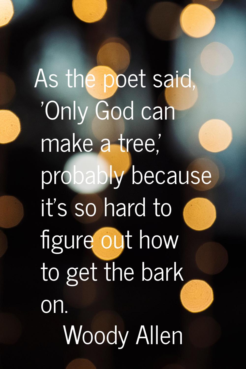 As the poet said, 'Only God can make a tree,' probably because it's so hard to figure out how to ge