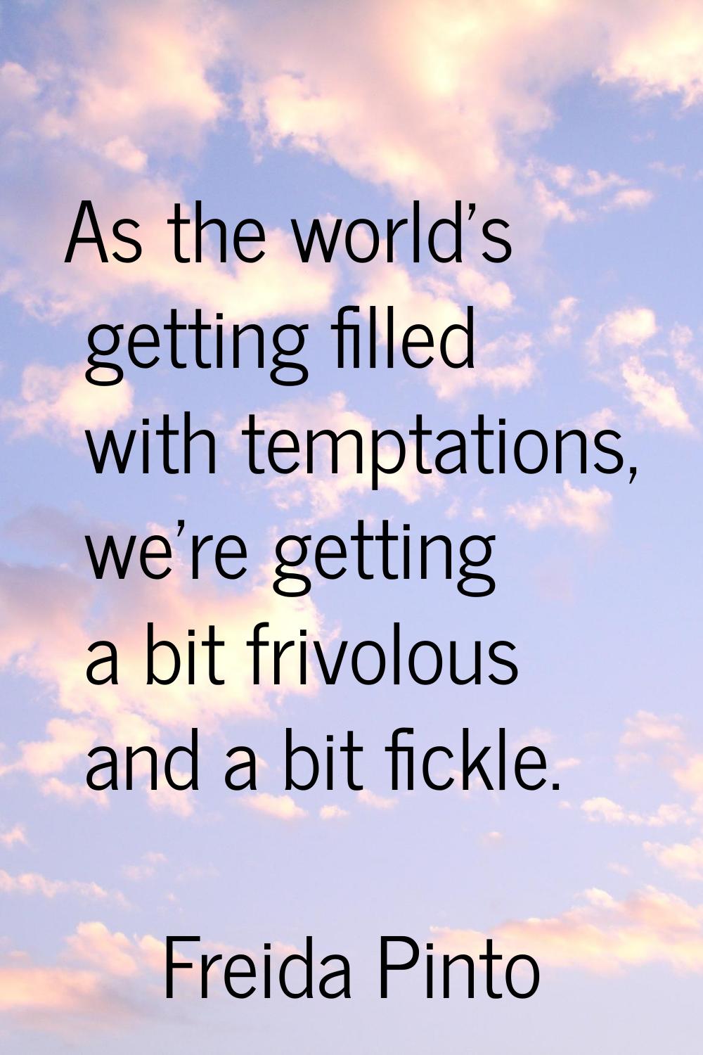 As the world's getting filled with temptations, we're getting a bit frivolous and a bit fickle.