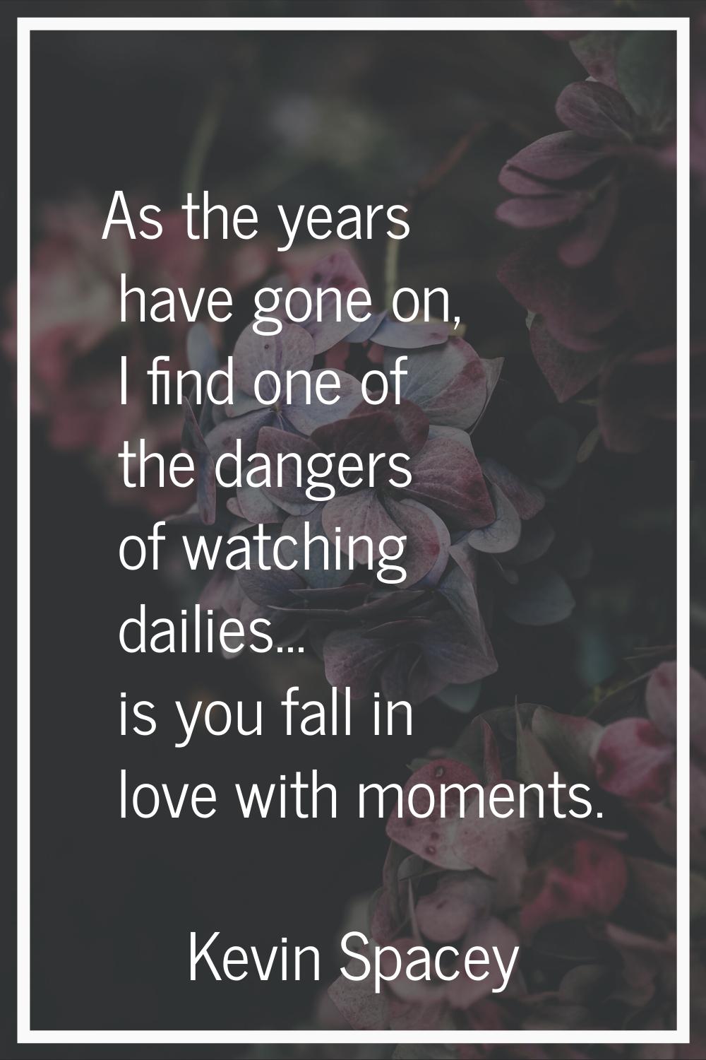 As the years have gone on, I find one of the dangers of watching dailies... is you fall in love wit