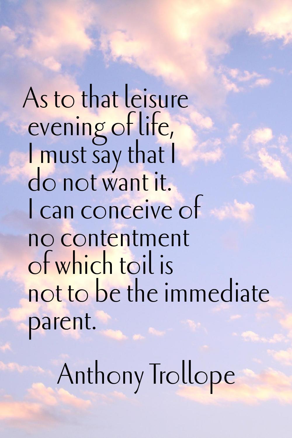 As to that leisure evening of life, I must say that I do not want it. I can conceive of no contentm
