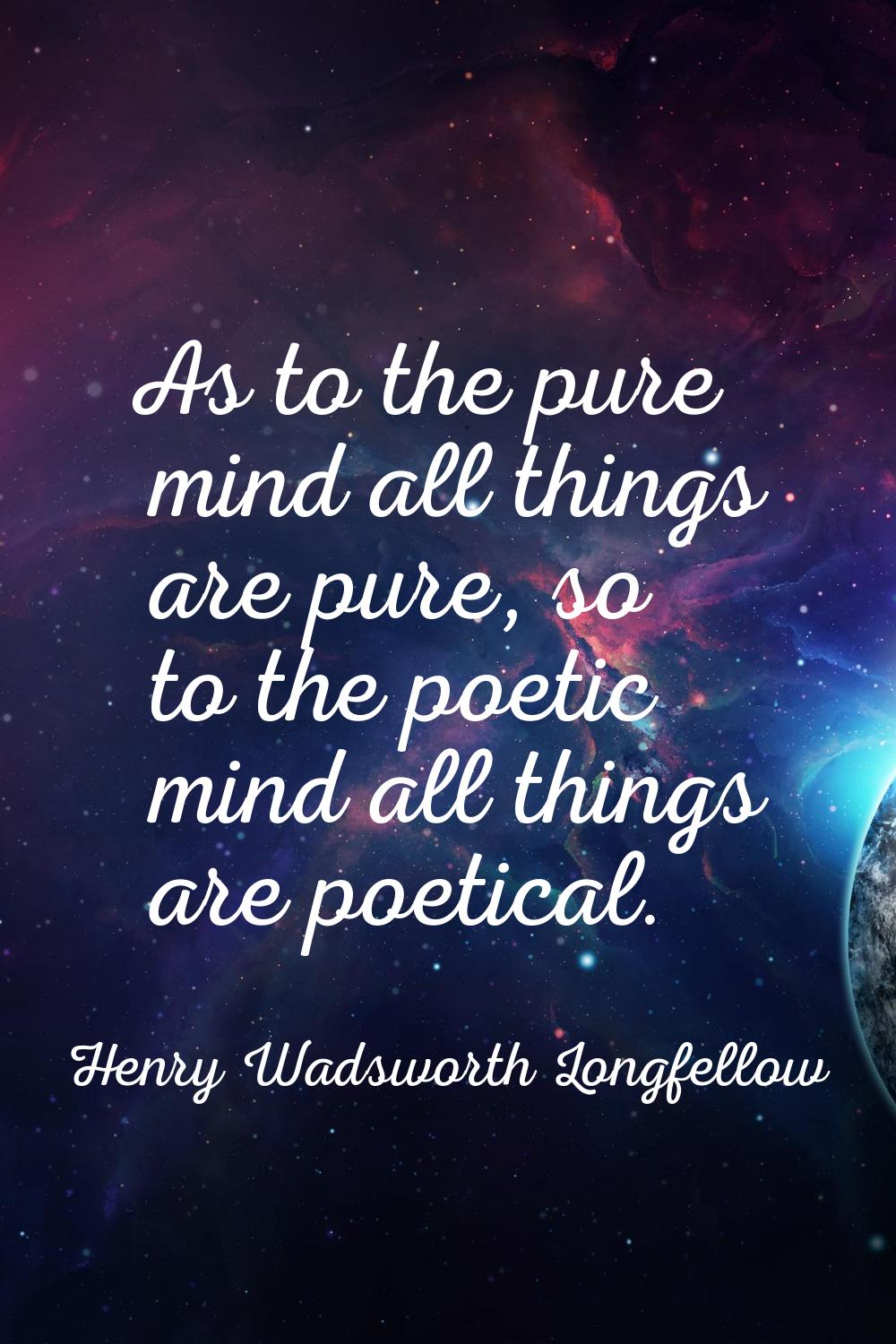 As to the pure mind all things are pure, so to the poetic mind all things are poetical.