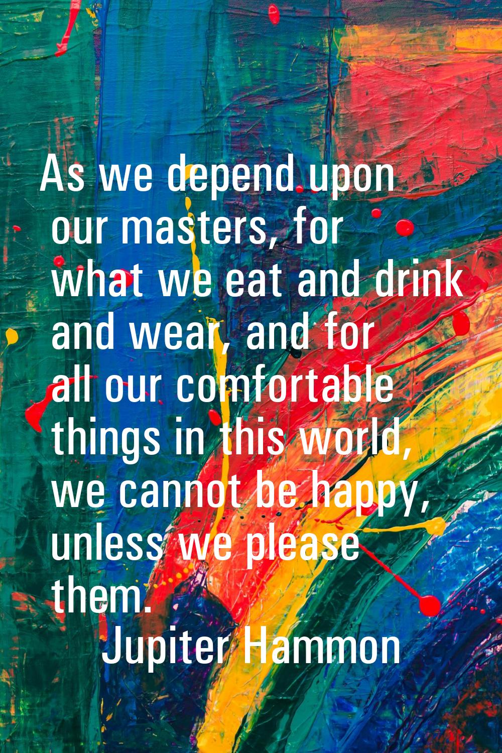 As we depend upon our masters, for what we eat and drink and wear, and for all our comfortable thin
