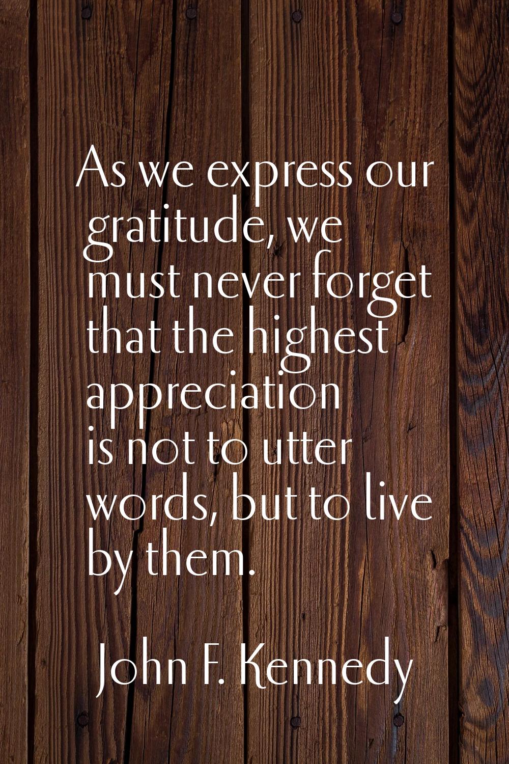 As we express our gratitude, we must never forget that the highest appreciation is not to utter wor