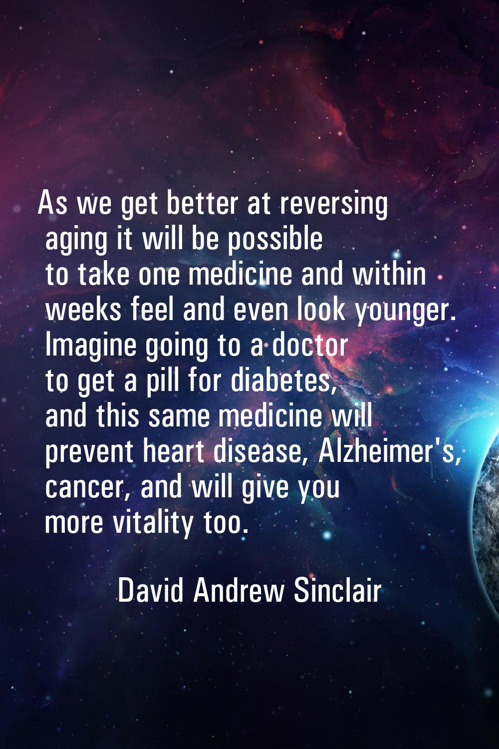 As we get better at reversing aging it will be possible to take one medicine and within weeks feel 