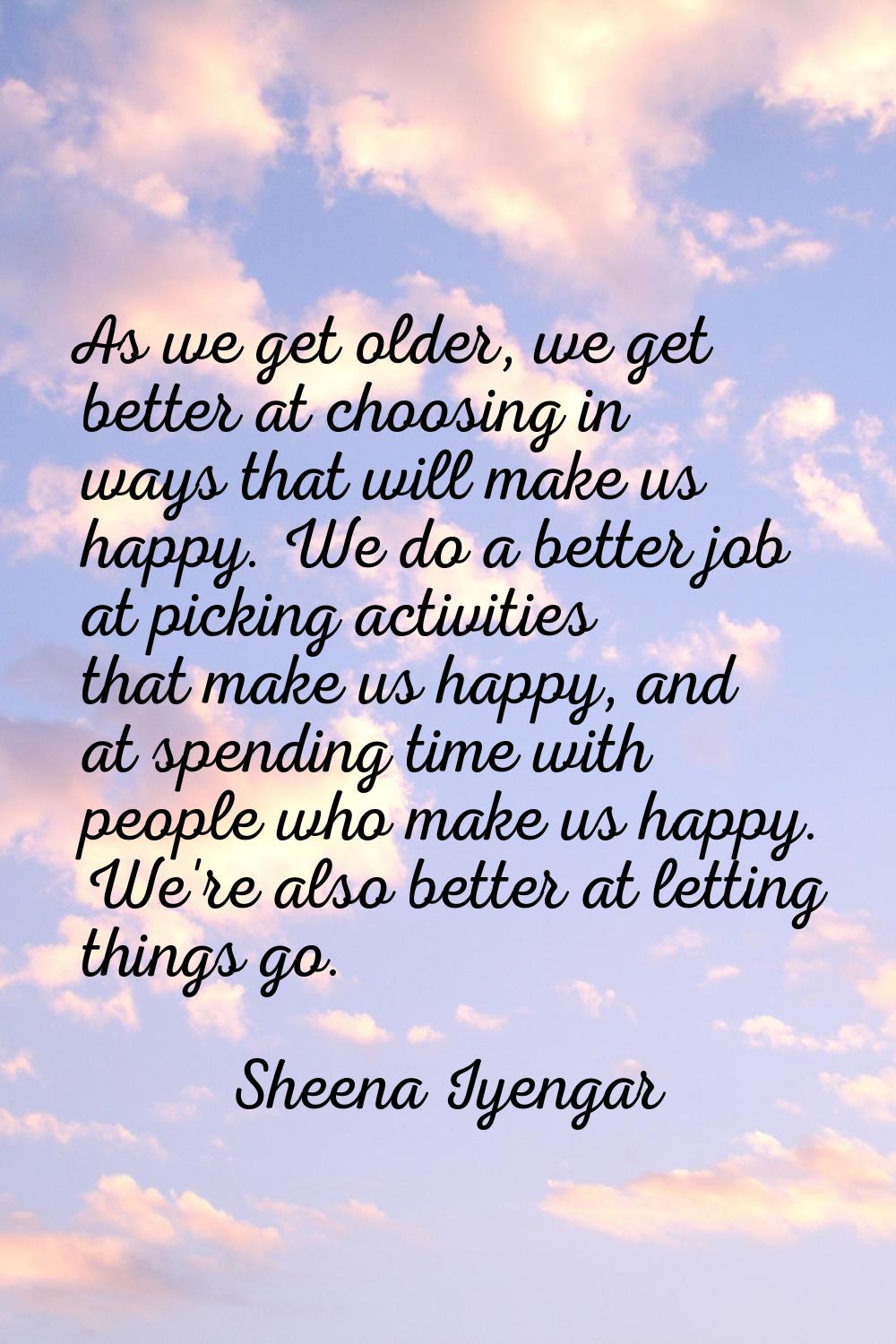 As we get older, we get better at choosing in ways that will make us happy. We do a better job at p