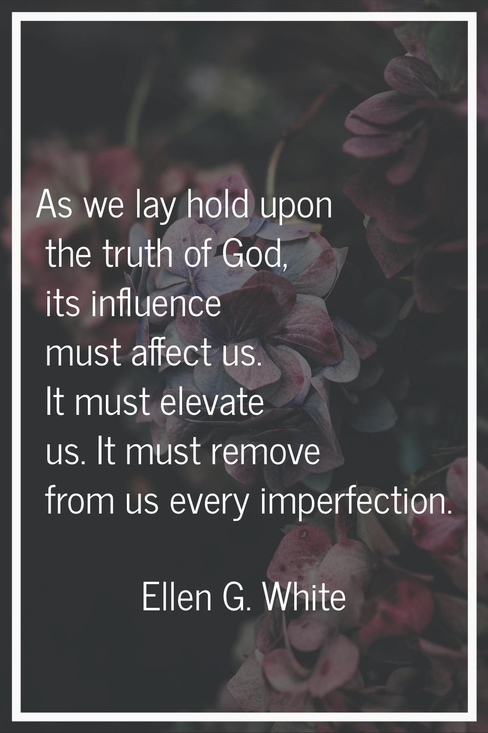 As we lay hold upon the truth of God, its influence must affect us. It must elevate us. It must rem
