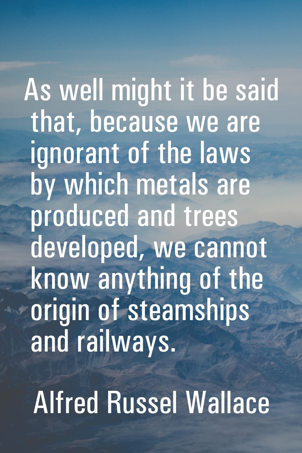 As well might it be said that, because we are ignorant of the laws by which metals are produced and