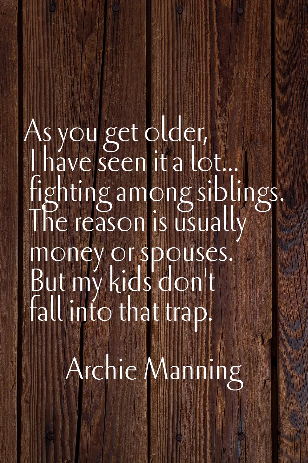As you get older, I have seen it a lot... fighting among siblings. The reason is usually money or s