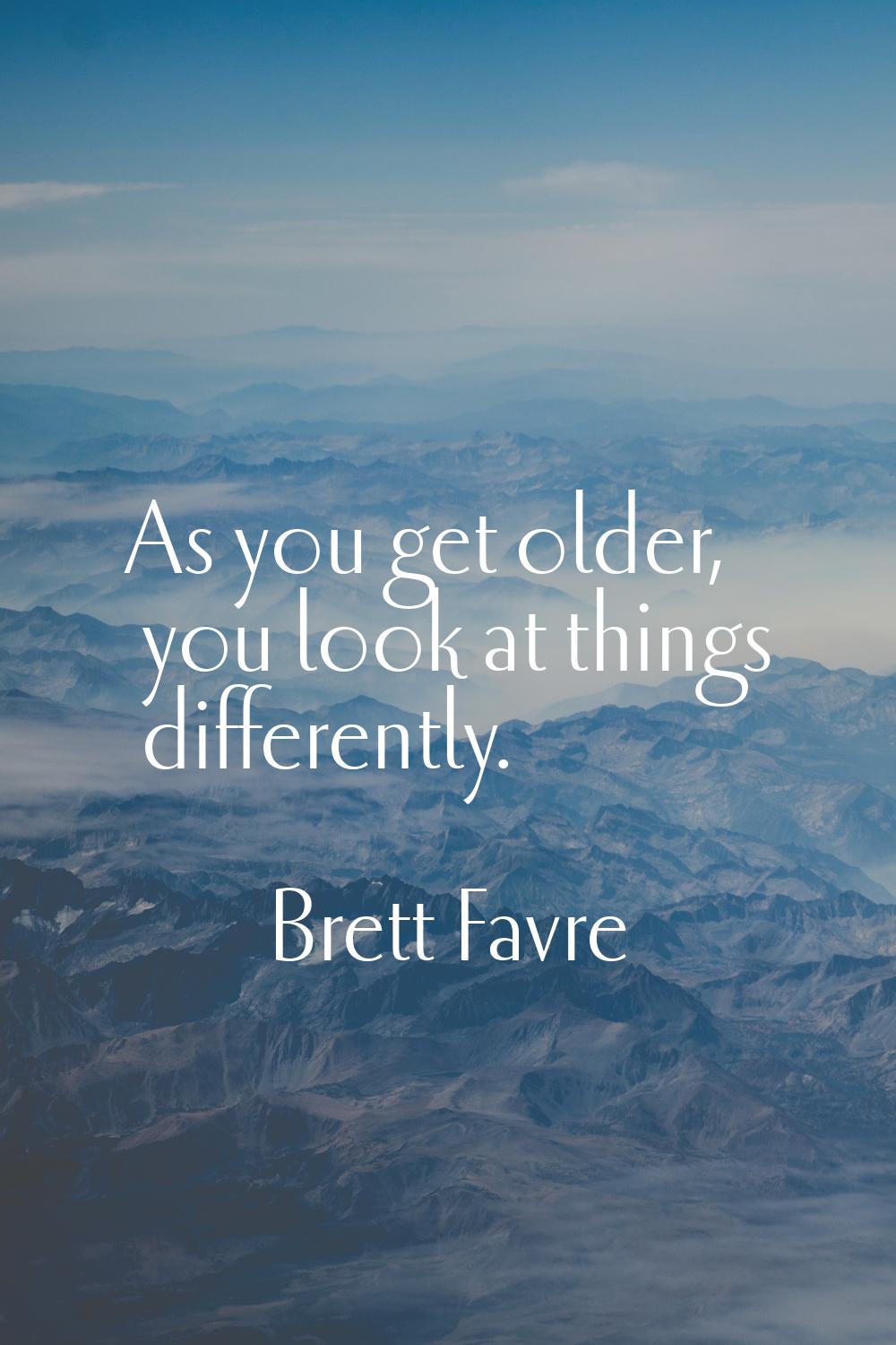 As you get older, you look at things differently.