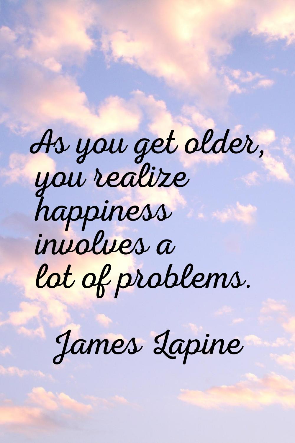 As you get older, you realize happiness involves a lot of problems.