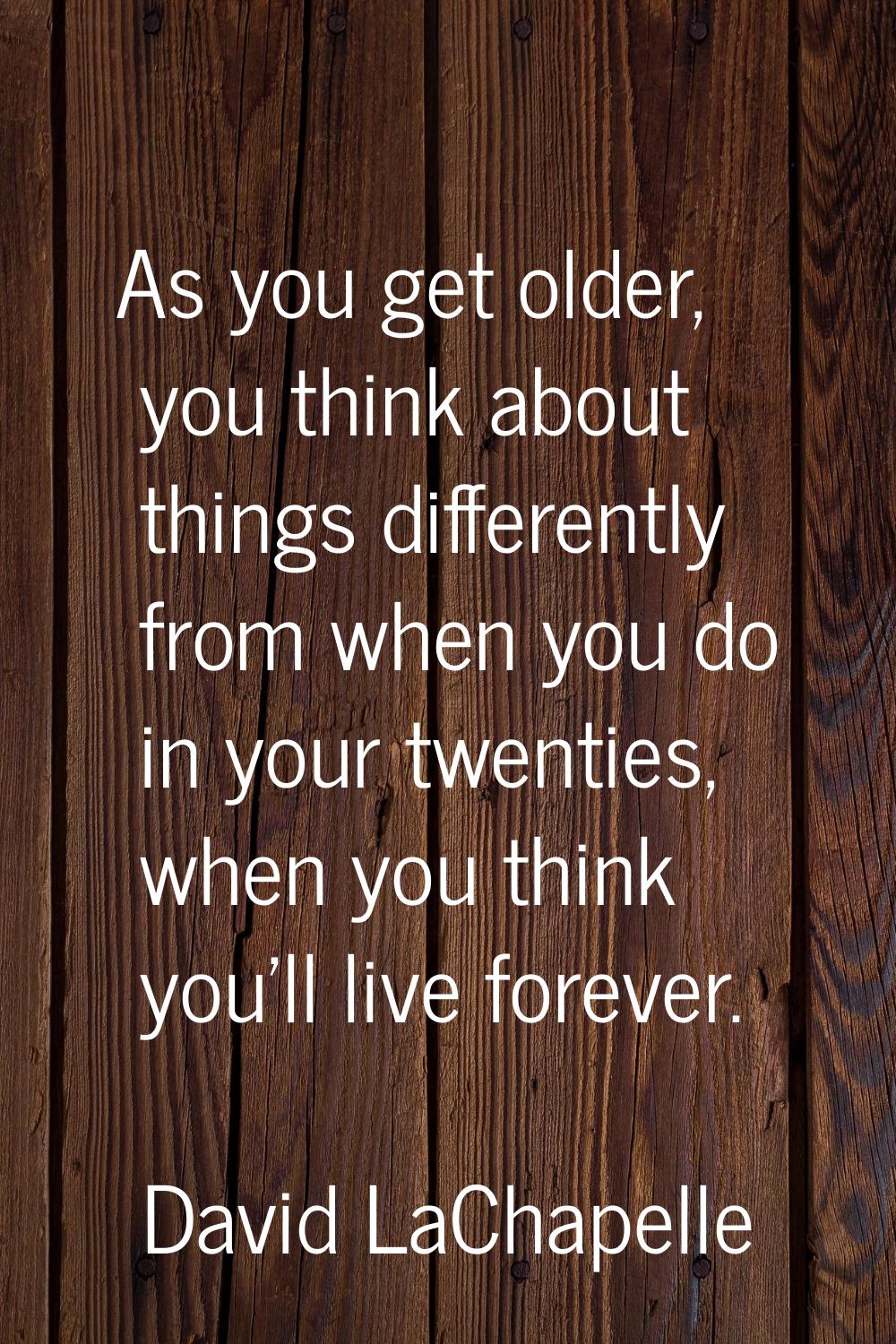 As you get older, you think about things differently from when you do in your twenties, when you th