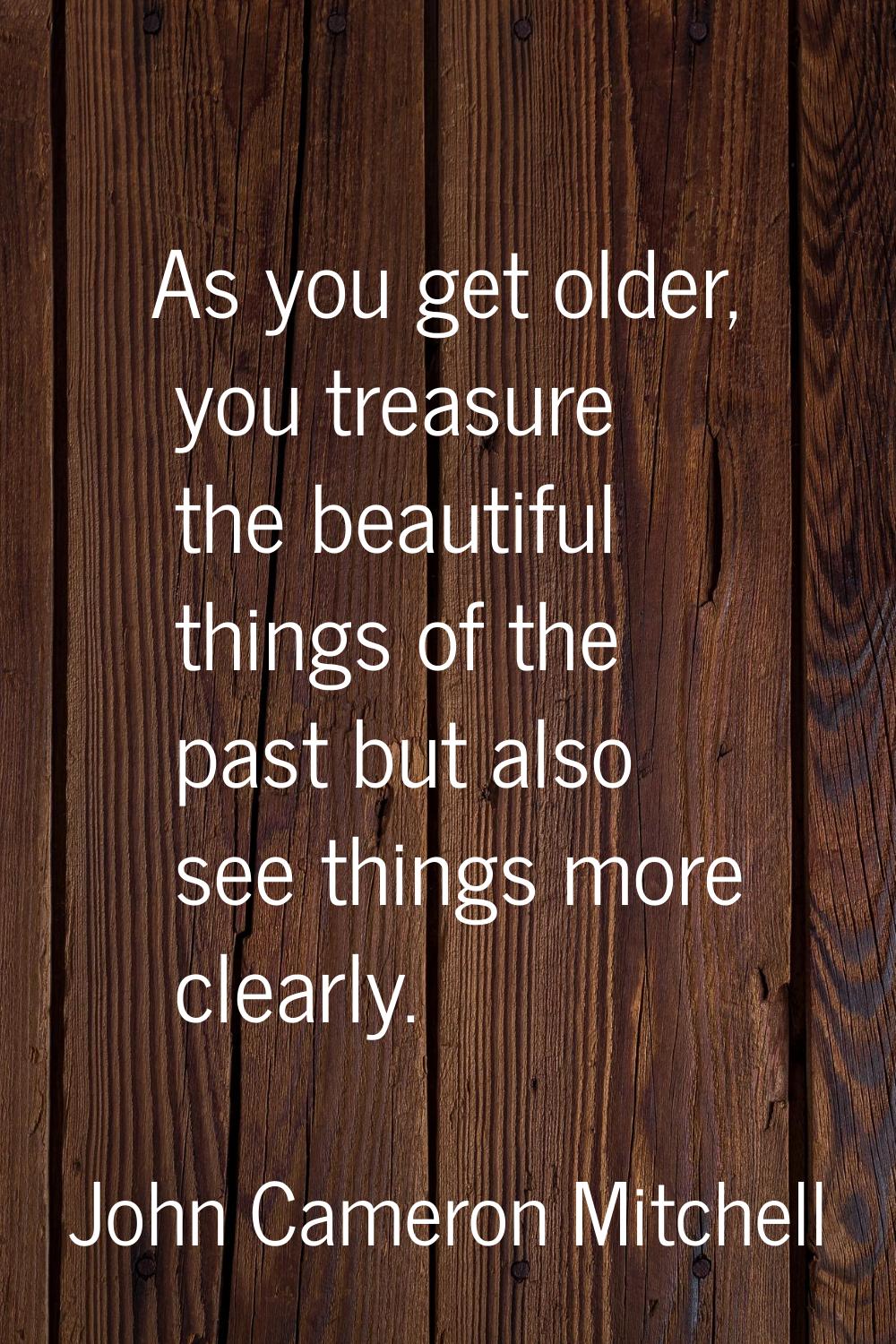 As you get older, you treasure the beautiful things of the past but also see things more clearly.