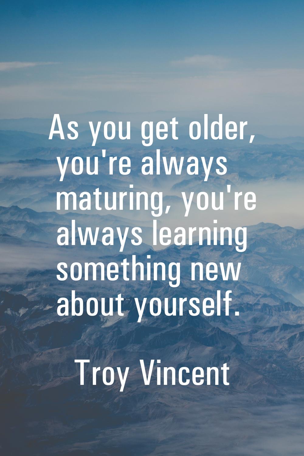 As you get older, you're always maturing, you're always learning something new about yourself.