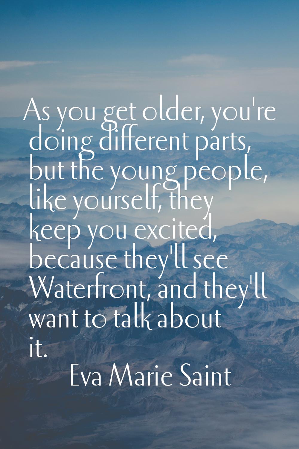 As you get older, you're doing different parts, but the young people, like yourself, they keep you 