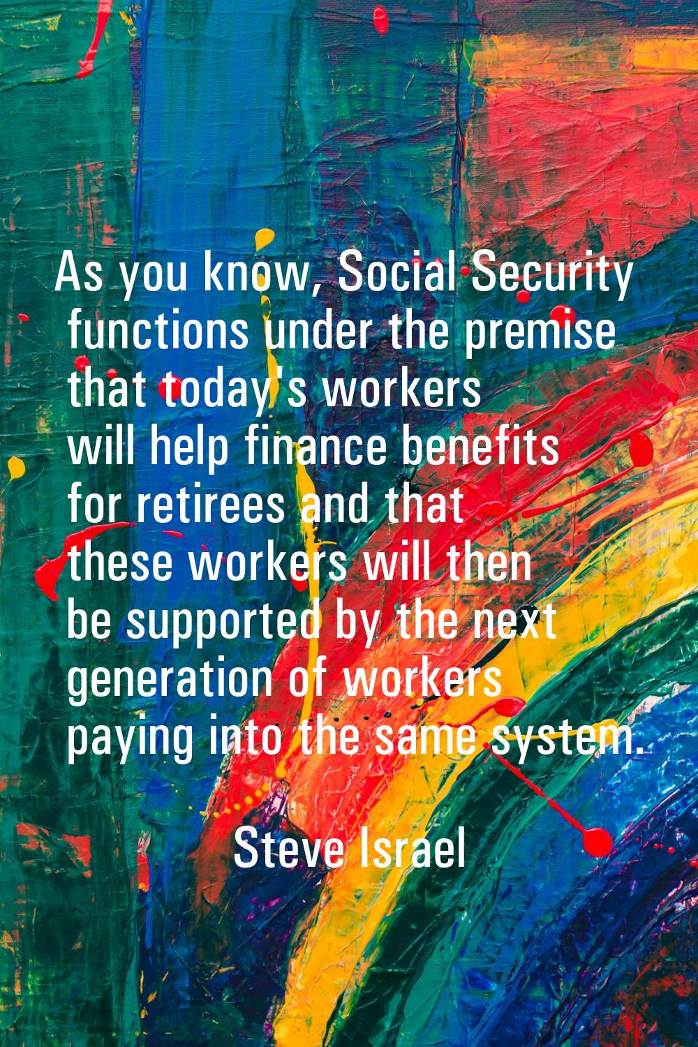 As you know, Social Security functions under the premise that today's workers will help finance ben