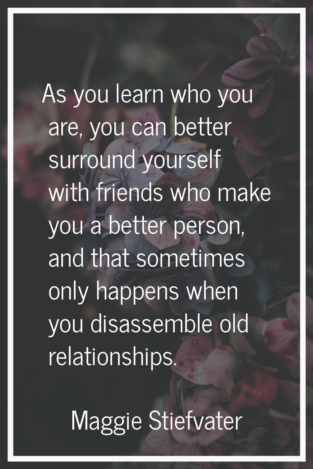 As you learn who you are, you can better surround yourself with friends who make you a better perso