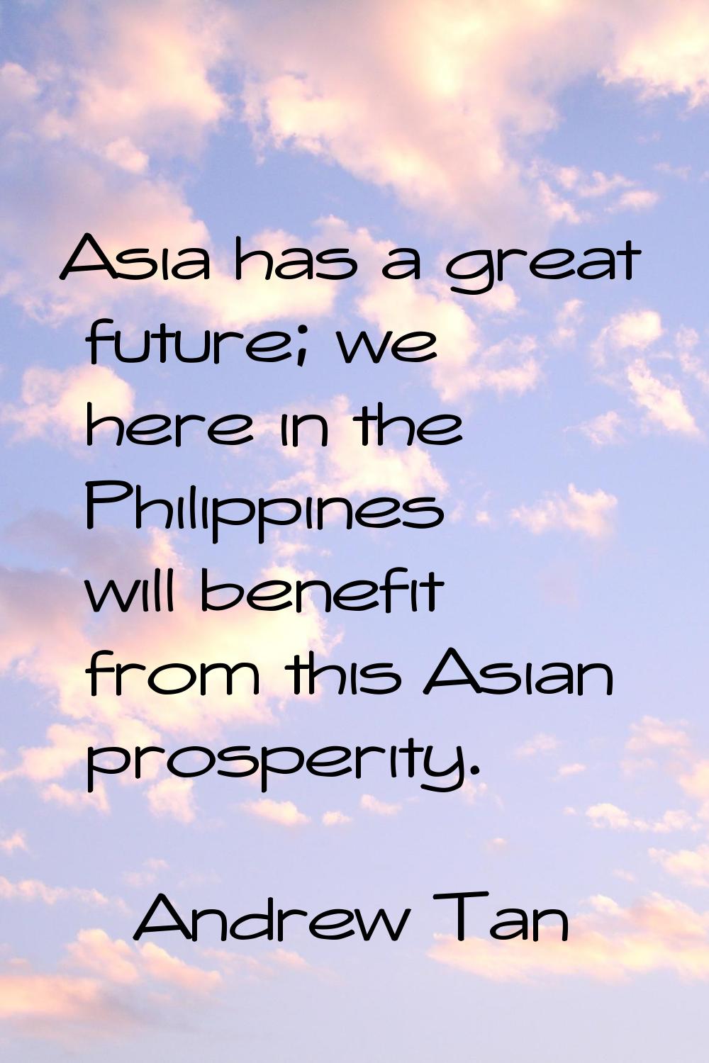 Asia has a great future; we here in the Philippines will benefit from this Asian prosperity.