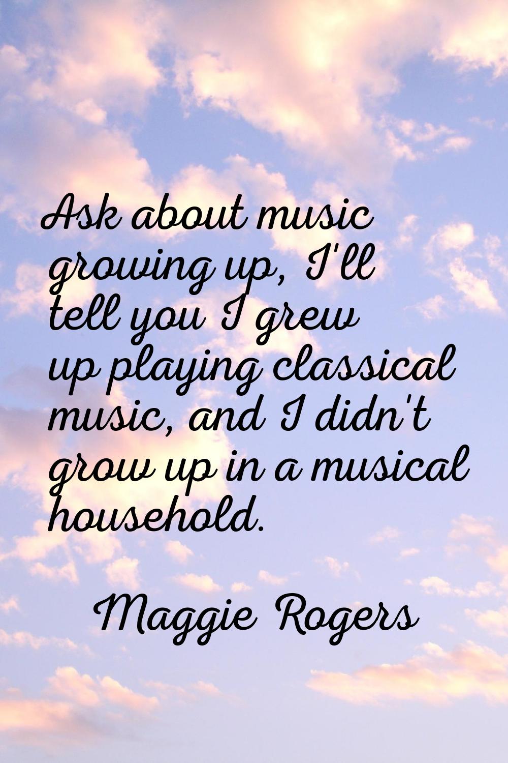 Ask about music growing up, I'll tell you I grew up playing classical music, and I didn't grow up i