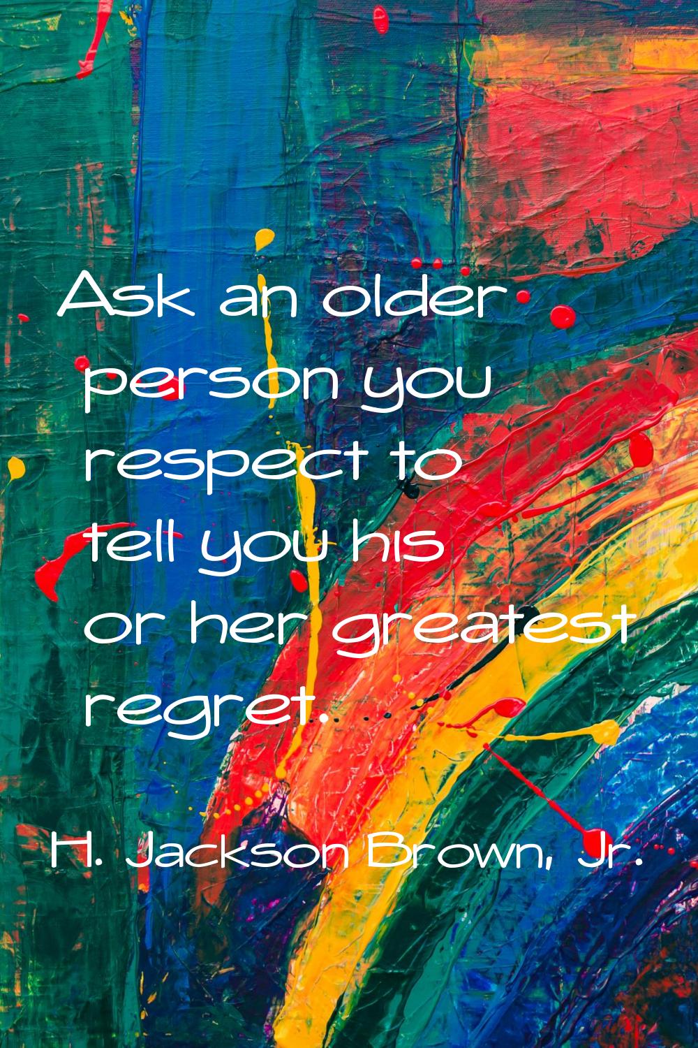 Ask an older person you respect to tell you his or her greatest regret.