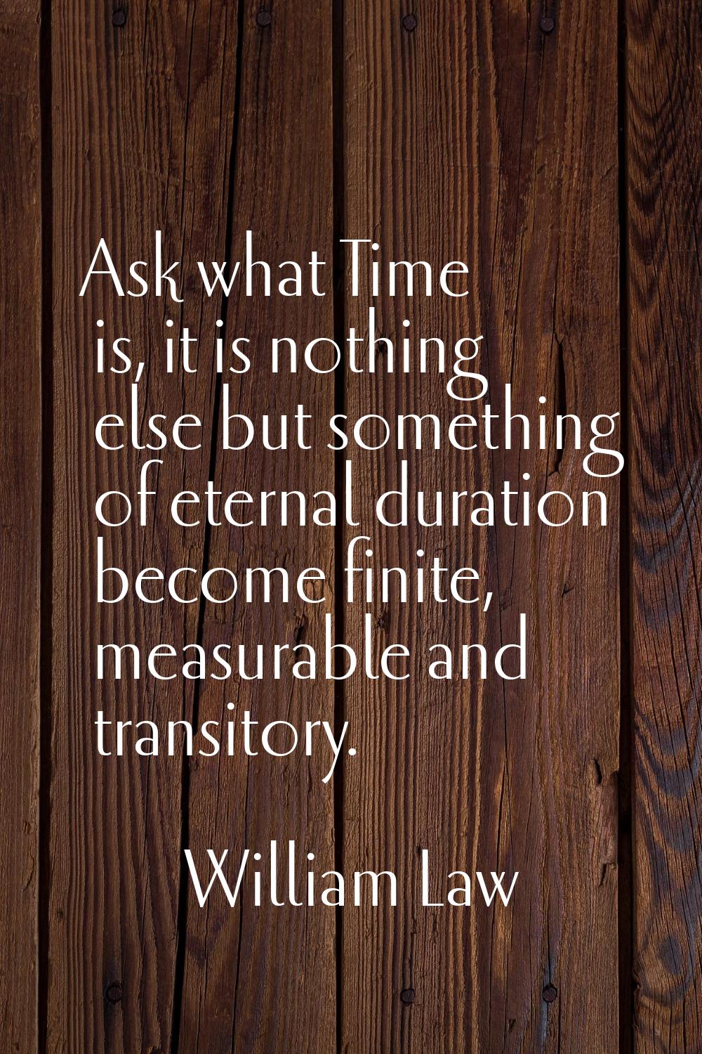 Ask what Time is, it is nothing else but something of eternal duration become finite, measurable an