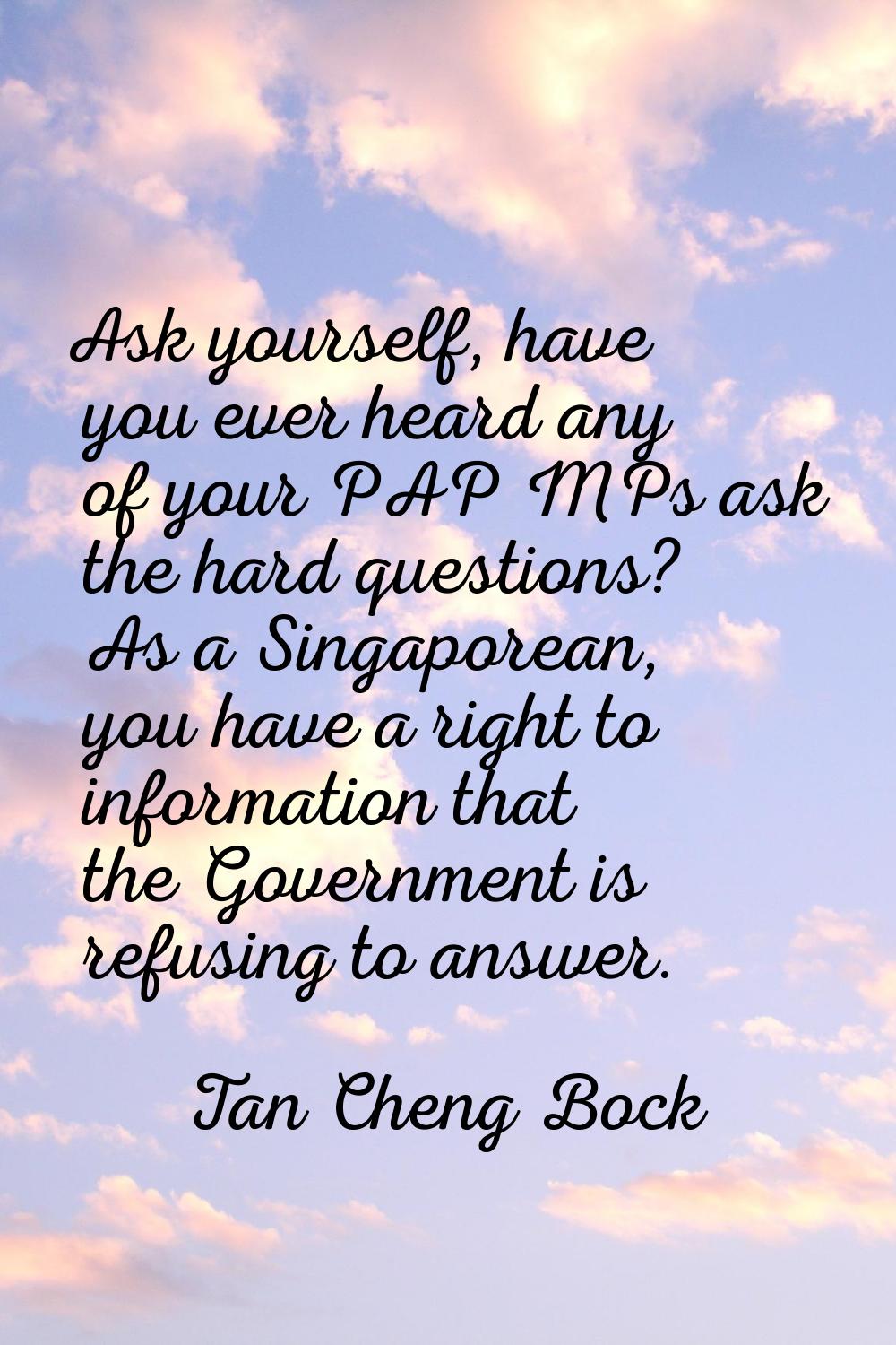 Ask yourself, have you ever heard any of your PAP MPs ask the hard questions? As a Singaporean, you