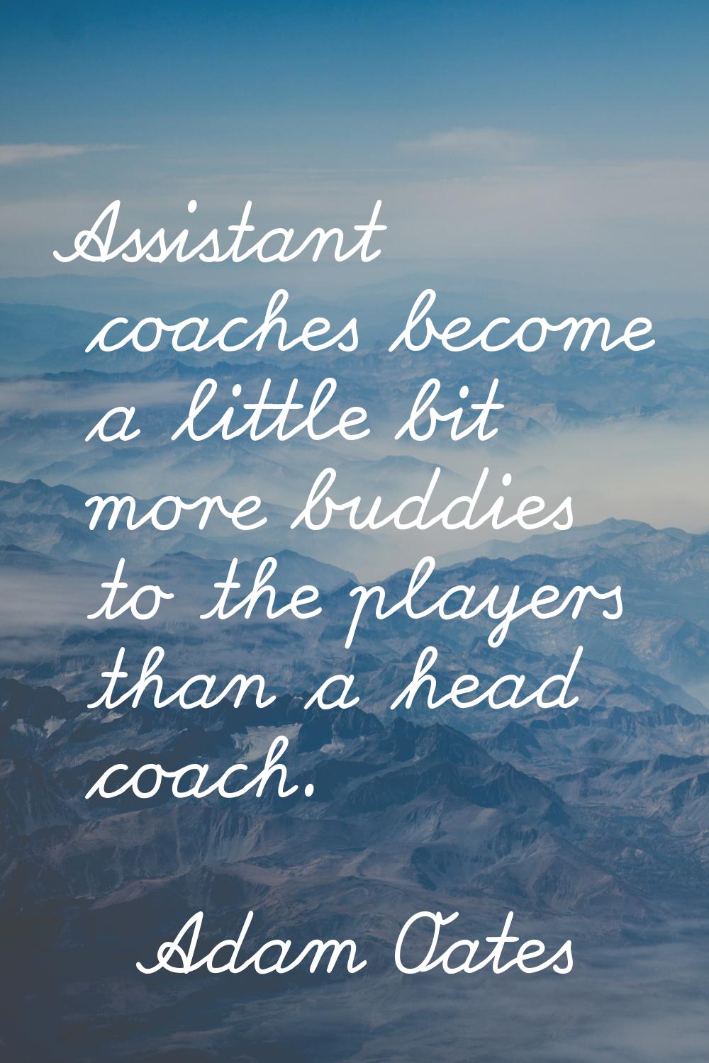 Assistant coaches become a little bit more buddies to the players than a head coach.