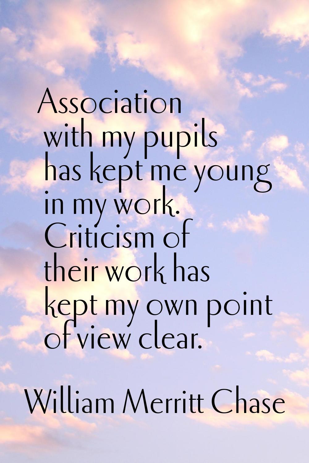 Association with my pupils has kept me young in my work. Criticism of their work has kept my own po