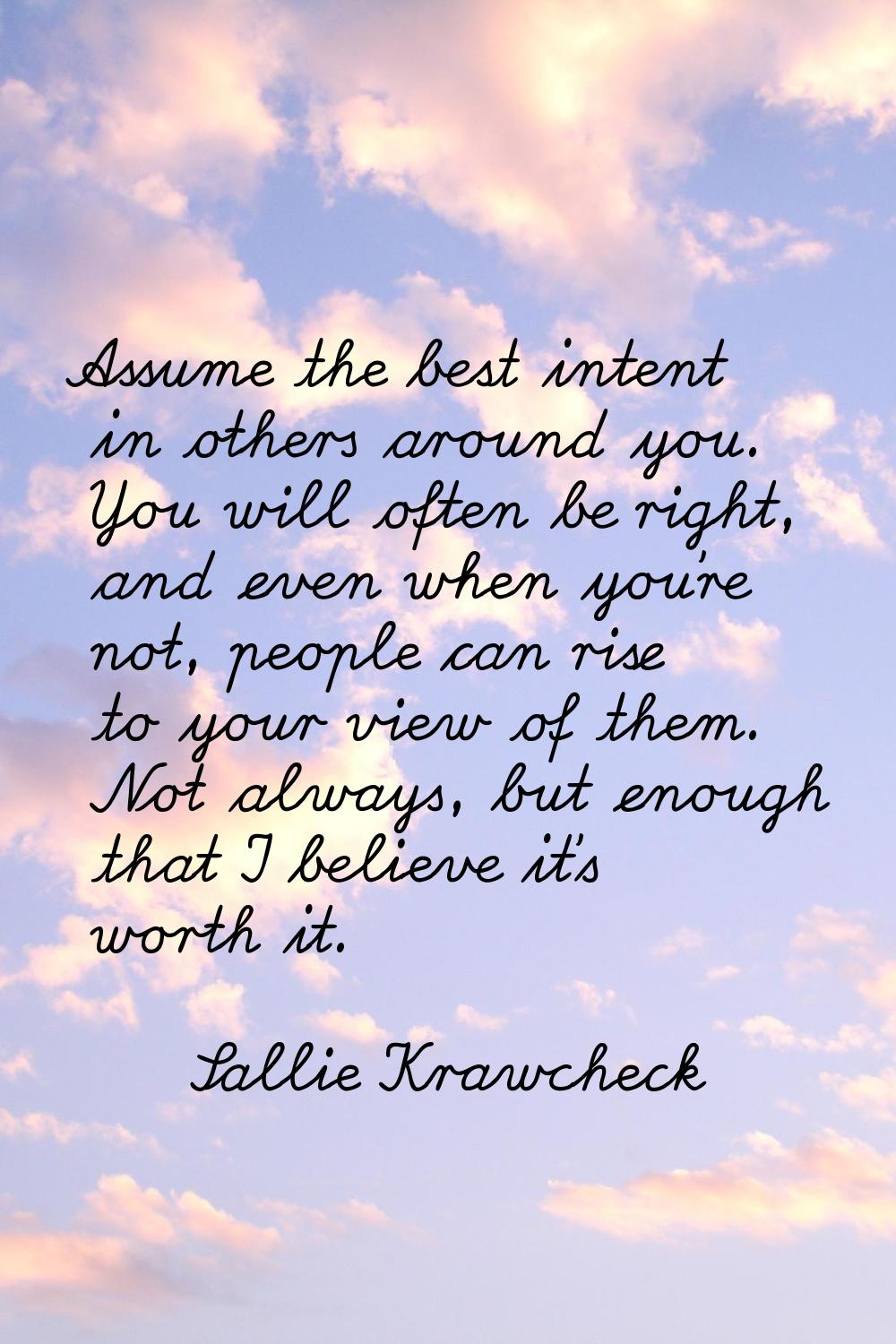 Assume the best intent in others around you. You will often be right, and even when you're not, peo