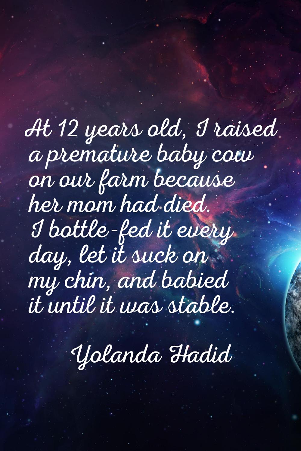 At 12 years old, I raised a premature baby cow on our farm because her mom had died. I bottle-fed i