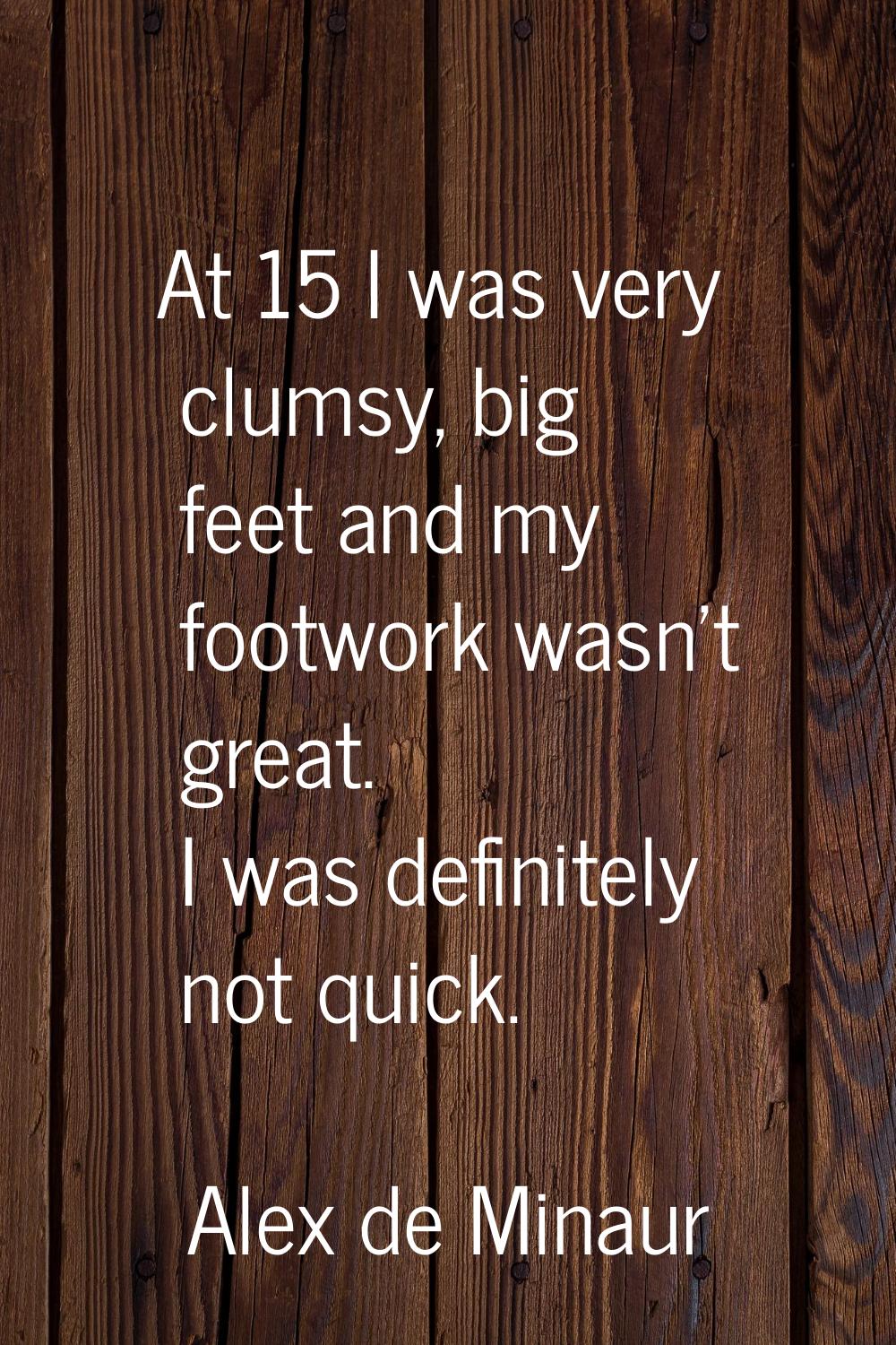 At 15 I was very clumsy, big feet and my footwork wasn’t great. I was definitely not quick.