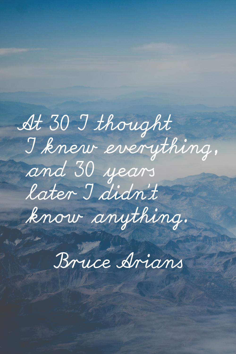 At 30 I thought I knew everything, and 30 years later I didn't know anything.