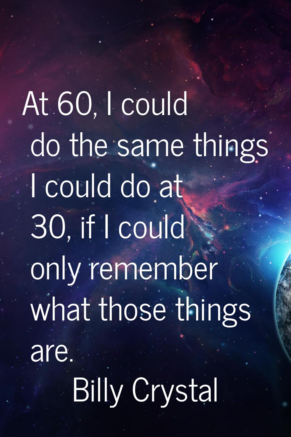 At 60, I could do the same things I could do at 30, if I could only remember what those things are.