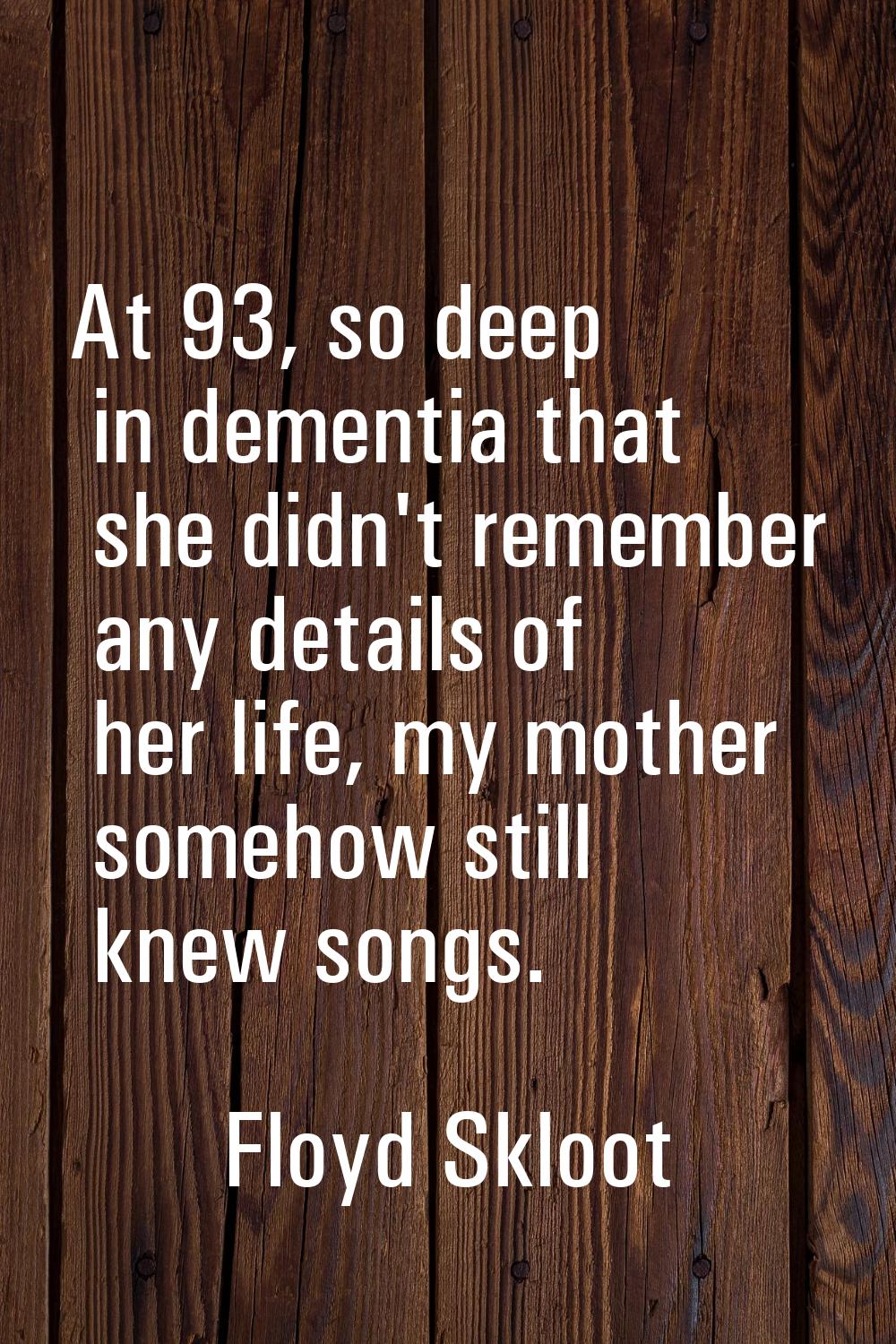 At 93, so deep in dementia that she didn't remember any details of her life, my mother somehow stil