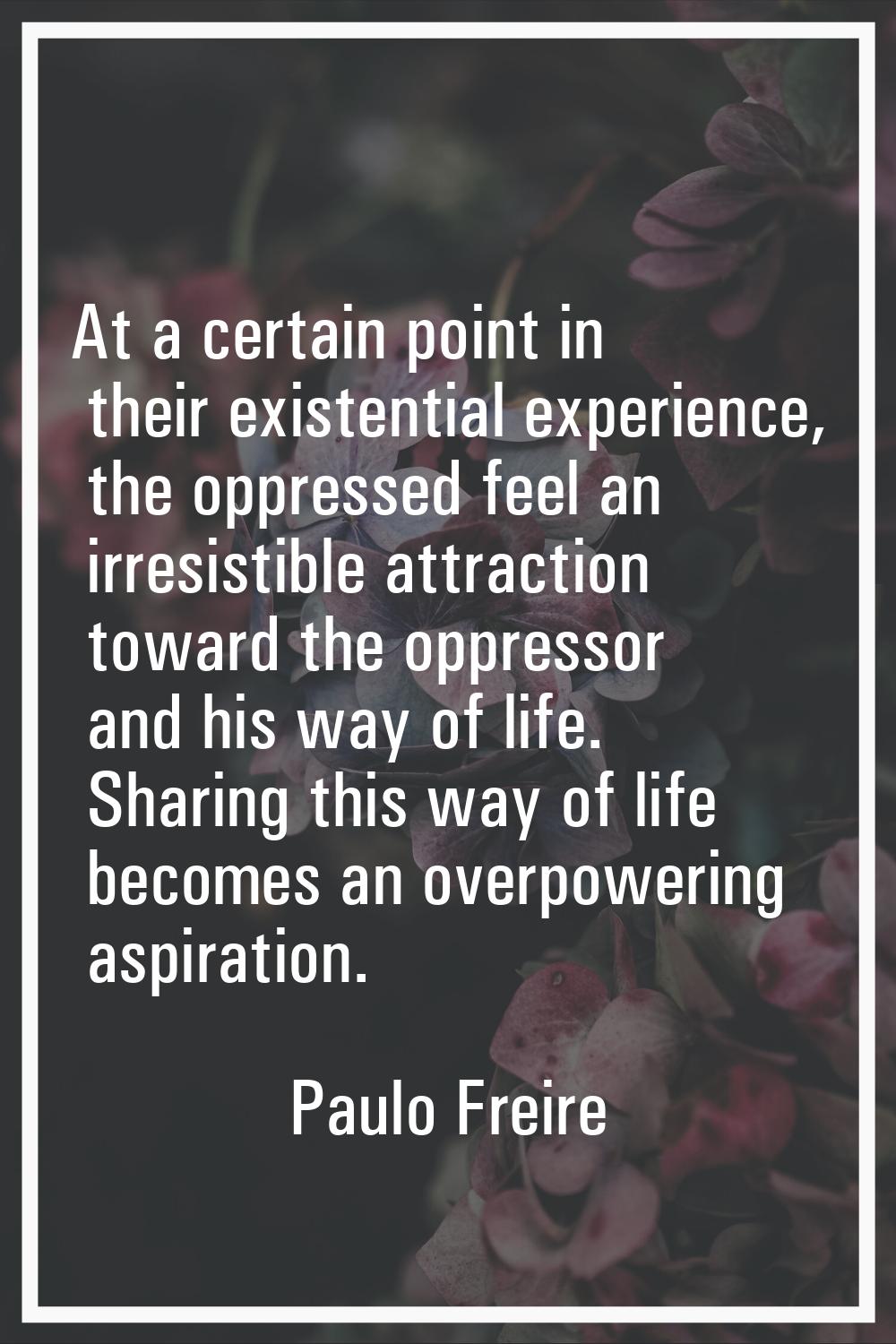 At a certain point in their existential experience, the oppressed feel an irresistible attraction t